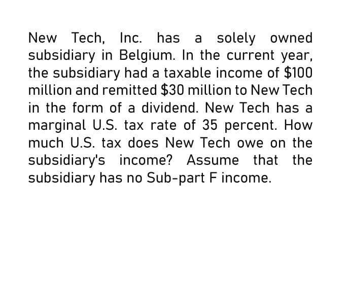 New Tech, Inc. has a solely owned
subsidiary in Belgium. In the current year,
the subsidiary had a taxable income of $100
million and remitted $30 million to New Tech
in the form of a dividend. New Tech has a
marginal U.S. tax rate of 35 percent. How
much U.S. tax does New Tech owe on the
subsidiary's income? Assume that the
subsidiary has no Sub-part F income.