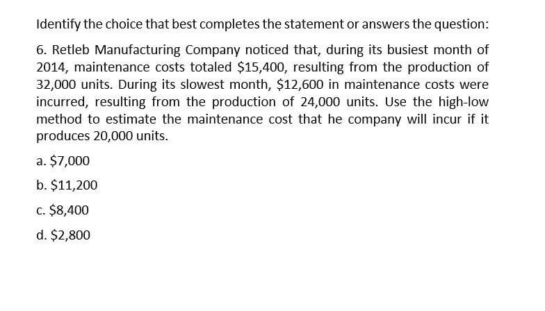 Identify the choice that best completes the statement or answers the question:
6. Retleb Manufacturing Company noticed that, during its busiest month of
2014, maintenance costs totaled $15,400, resulting from the production of
32,000 units. During its slowest month, $12,600 in maintenance costs were
incurred, resulting from the production of 24,000 units. Use the high-low
method to estimate the maintenance cost that he company will incur if it
produces 20,000 units.
a. $7,000
b. $11,200
c. $8,400
d. $2,800