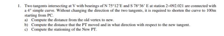 1. Two tangents intersecting at V with bearings of N 75°12'E and S 78°36' E at station 2+092.021 are connected with
a 4° simple curve. Without changing the direction of the two tangents, it is required to shorten the curve to 100m
starting from PC.
a) Compute the distance from the old vertex to new.
b) Compute the distance that the PT moved and in what direction with respect to the new tangent.
c) Compute the stationing of the New PT.
