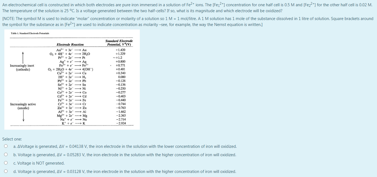 An electrochemical cell is constructed in which both electrodes are pure iron immersed in a solution of Fe2+ ions. The [Fe12+] concentration for one half cell is 0.5 M and [Fez2+] for the other half cell is 0.02 M.
The temperature of the solution is 25 °C. Is a voltage generated between the two half-cells? If so, what is its magnitude and which electrode will be oxidized?
[NOTE: The symbol M is used to indicate "molar" concentration or molarity of a solution so 1 M = 1 mol/litre. A1M solution has 1 mole of the substance dissolved in 1 litre of solution. Square brackets around
the symbol for the substance as in [Fe2*] are used to indicate concentration as molarity -see, for example, the way the Nernst equation is written.]
Table 1. Standard Electrode Potentials
Standard Electrode
Potential, V°(V)
Electrode Reaction
Au+ + 3e
O, + 4H* + 4e 2H,0
Pr2+ + 2e - Pt
+1.420
+1.229
-+1.2
Au
+0.800
Ag' + e - Ag
Fe* + e - Fe*
O, + 2H,0 + 4e + 4(OH")
Cu²+ + 2e
2H* + 2e
Pb* + 2e Pb
Sn2+ + 2e
Ni?* + 2e Ni
Co+ + 2e - Co
Cd+ + 2e
Fe2+ + 2e Fe
Cr* + 3e Cr
Zn?+ + 2e
AP+ + 3e
Mg+ + 2e - Mg
Na* +e - Na
K* +e
Increasingly inert
(cathodic)
+0.771
+0.401
+0.340
Cu
0.000
-0.126
--0.136
-0.250
-0.277
-0.403
→ Sn
-0.440
Increasingly active
(anodic)
--0.744
-0.763
-1.662
Zn
Al
-2.363
-2.714
- K
-2.924
Select one:
a. AVoltage is generated, AV = 0.04138 V, the iron electrode in the solution with the lower concentration of iron will oxidized.
b. Voltage is generated, AV = 0.05283 V, the iron electrode in the solution with the higher concentration of iron will oxidized.
c. Voltage is NOT generated.
d. Voltage is generated, AV = 0.03128 V, the iron electrode in the solution with the higher concentration of iron will oxidized.

