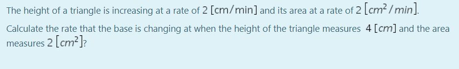 The height of a triangle is increasing at a rate of 2 [cm/min] and its area at a rate of 2 [cm² / min].
Calculate the rate that the base is changing at when the height of the triangle measures 4 [cm] and the area
measures 2 cm² ]?
