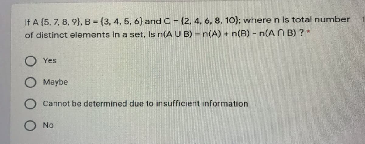 If A (5, 7, 8, 9}, B = {3, 4, 5, 6} and C = {2, 4. 6, 8, 10}; where n is total number
of distinct elements in a set, Is n(A U B) = n(A) + n(B) - n(A N B) ? *
Yes
Maybe
Cannot be determined due to insufficient information
No
