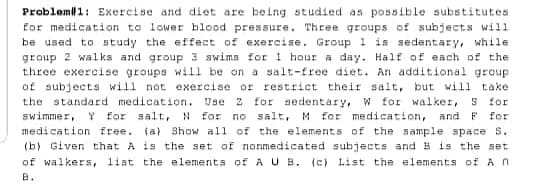 Probleml1: Exercise and diet are being studied as possible substitutes
Eor medication to lower hlood pressure. Three groups of subjects will
be used to study the effect of exercise, Group 1 is sedentary, while
group 2 wal ks and group 3 swima for 1 hour a day. Half of each of the
three exercise groups will be on a salt-free diet. An additional group
of subjects will not exercise or restrict their salt, but will take
the standard medication. Use 2 for aedentary, w for walker,
S for
N for no salt, M Eor medication, and F for
medication free. (a) Show all of the elements of the sample space s.
(b) Given that A is the set of nonmedicated subjects and B is the set
of walkers, list the elements of A U B. (c) List the elements of A n
swimmer, Y for salt,
B.
