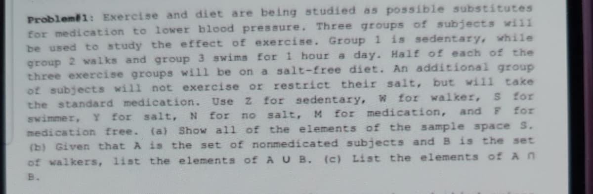 Problem1: Exercise and diet are being studied as possible substitutes
for medication to lower blood pressure. Three groups of subjects will
be used to study the effect of exercise. Group 1 is sedentary, while
group 2 walks and group 3 swims for 1 hour a day. Half of each of the
three exercise groups will be on a salt-free diet. An additional group
of subjects will not exercise or restrict their salt, but will take
the standard medication.
swimmer, Y for salt,
medication free. (a) Show all of the elements of the sample space S.
(b) Given that A is the set of nonmedicated subjects and B is the set
of walkers, list the elements of A U B.
Use z for sedentary, w for walker,
no salt, M for medication,
for
and F
for
N for
(c) List the elements of An
B.
