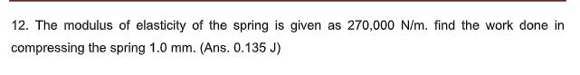 12. The modulus of elasticity of the spring is given as 270,000 N/m. find the work done in
compressing the spring 1.0 mm. (Ans. 0.135 J)