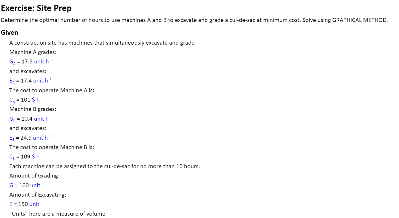 A construction site has machines that simultaneously excavate and grade
Machine A grades:
G = 17.8 unit h²
and excavates:
E = 17.4 unit h1
The cost to operate Machine A is:
CA = 101 $ h1
%3D
Machine B grades:
G2 = 10.4 unit h1
and excavates:
ER = 24.9 unit h'1
The cost to operate Machine B is:
Cg = 109 $ h1
Each machine can be assigned to the cul-de-sac for no more than 10 hours.
Amount of Grading:
G = 100 unit
Amount of Excavating:
E = 150 unit
