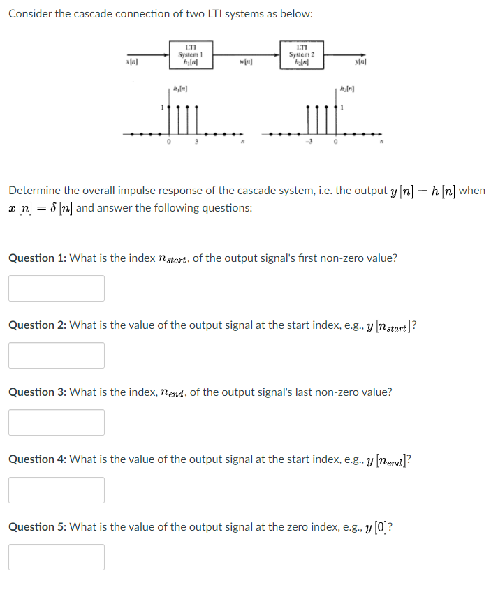 Consider the cascade connection of two LTI systems as below:
LTI
LTI
System 2
System 1
Determine the overall impulse response of the cascade system, i.e. the output y [n] = h [n] when
r (n] = 8 [n] and answer the following questions:
Question 1: What is the index nstart, of the output signal's first non-zero value?
Question 2: What is the value of the output signal at the start index, e.g., y [nstart]?
Question 3: What is the index, nend, of the output signal's last non-zero value?
Question 4: What is the value of the output signal at the start index, e.g., y [nend]?
Question 5: What is the value of the output signal at the zero index, e.g., y [0]?
