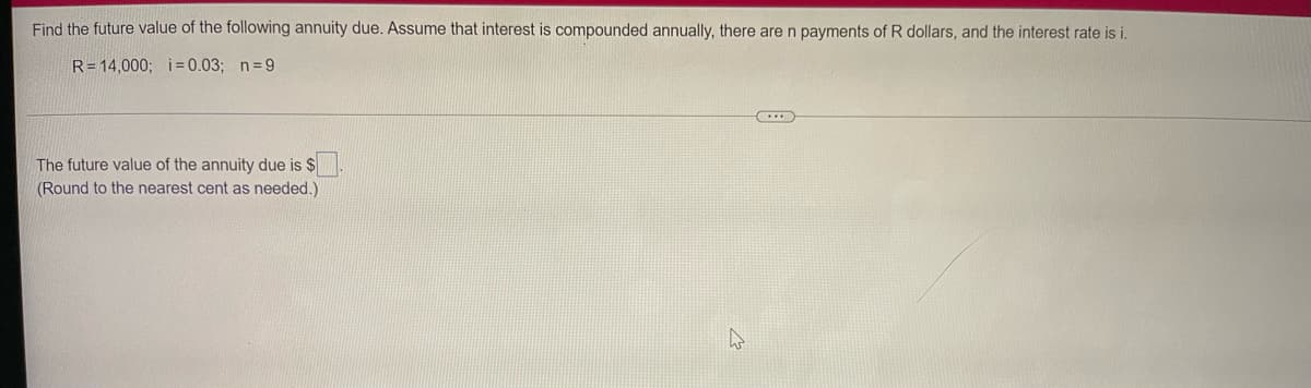 Find the future value of the following annuity due. Assume that interest is compounded annually, there are n payments of R dollars, and the interest rate is i.
R=14,000; i= 0.03; n=9
The future value of the annuity due is $
(Round to the nearest cent as needed.)
