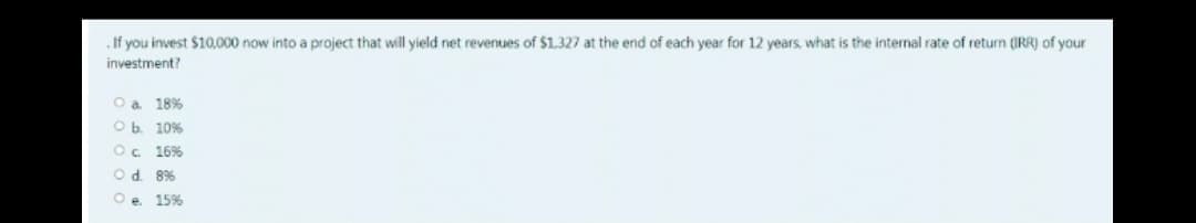 . If you invest $10,000 now into a project that will yield net revenues of $1.327 at the end of each year for 12 years, what is the internal rate of return (IRR) of your
investment?
O a 18%
Ob 10%
O. 16%
Od. 8%
Oe 15%
