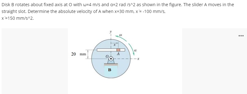 Disk B rotates about fixed axis at O with w=4 m/s and a=2 rad /s^2 as shown in the figure. The slider A moves in the
straight slot. Determine the absolute velocity of A when x=30 mm, x= -100 mm/s,
x=150 mm/s^2.
...
20 mm
в
