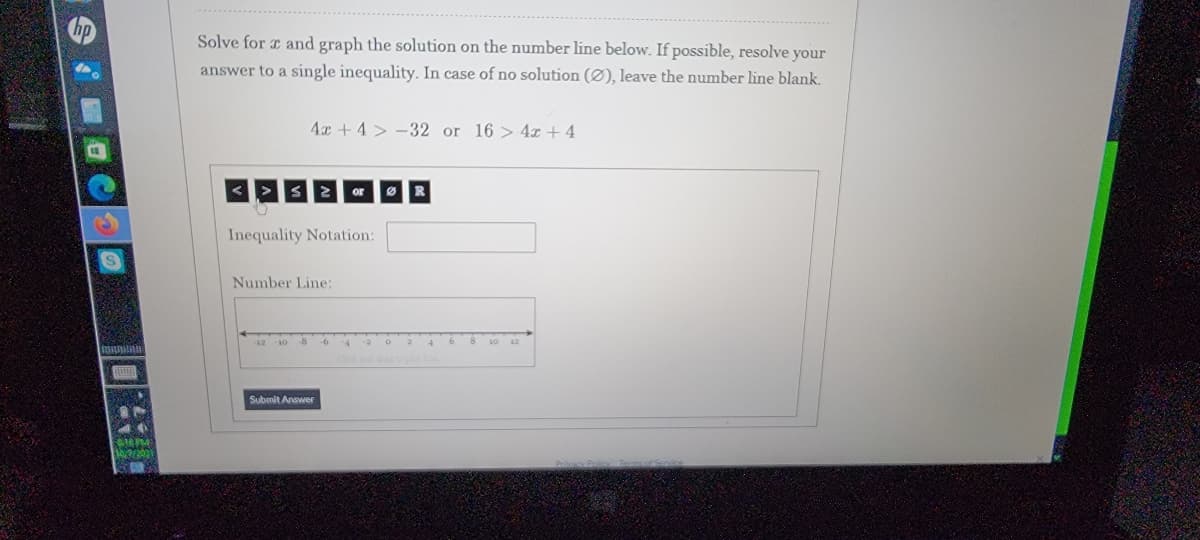 Solve for r and graph the solution on the number line below. If possible, resolve your
answer to a single inequality. In case of no solution (Ø), leave the number line blank.
4x + 4 > -32 or 16 > 4x + 4
2or R
Inequality Notation:
Number Line:
12 10 -8
-6
Submit Answer
M PM
