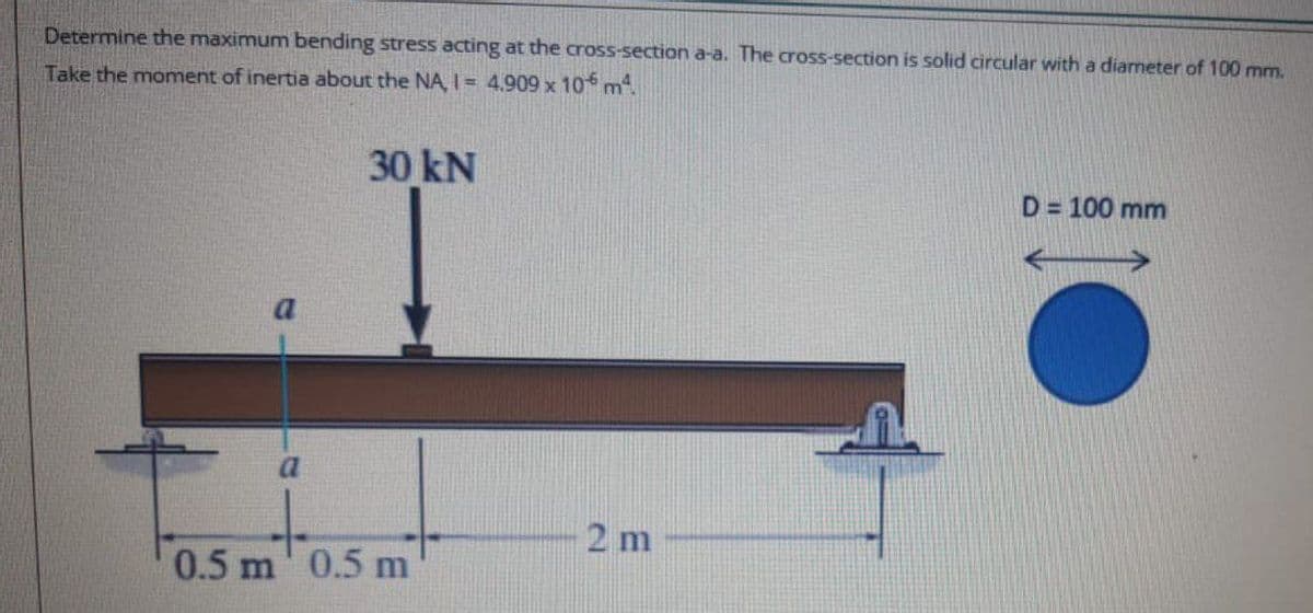 Determine the maximum bending stress acting at the cross-section a-a. The cross-section is solid circular with a diameter of 100 mm.
Take the moment of inertia about the NA, | = 4,909 x 106 m4.
30 kN
D = 100 mm
%3D
a
2 m
0.5 m' 0.5 m
