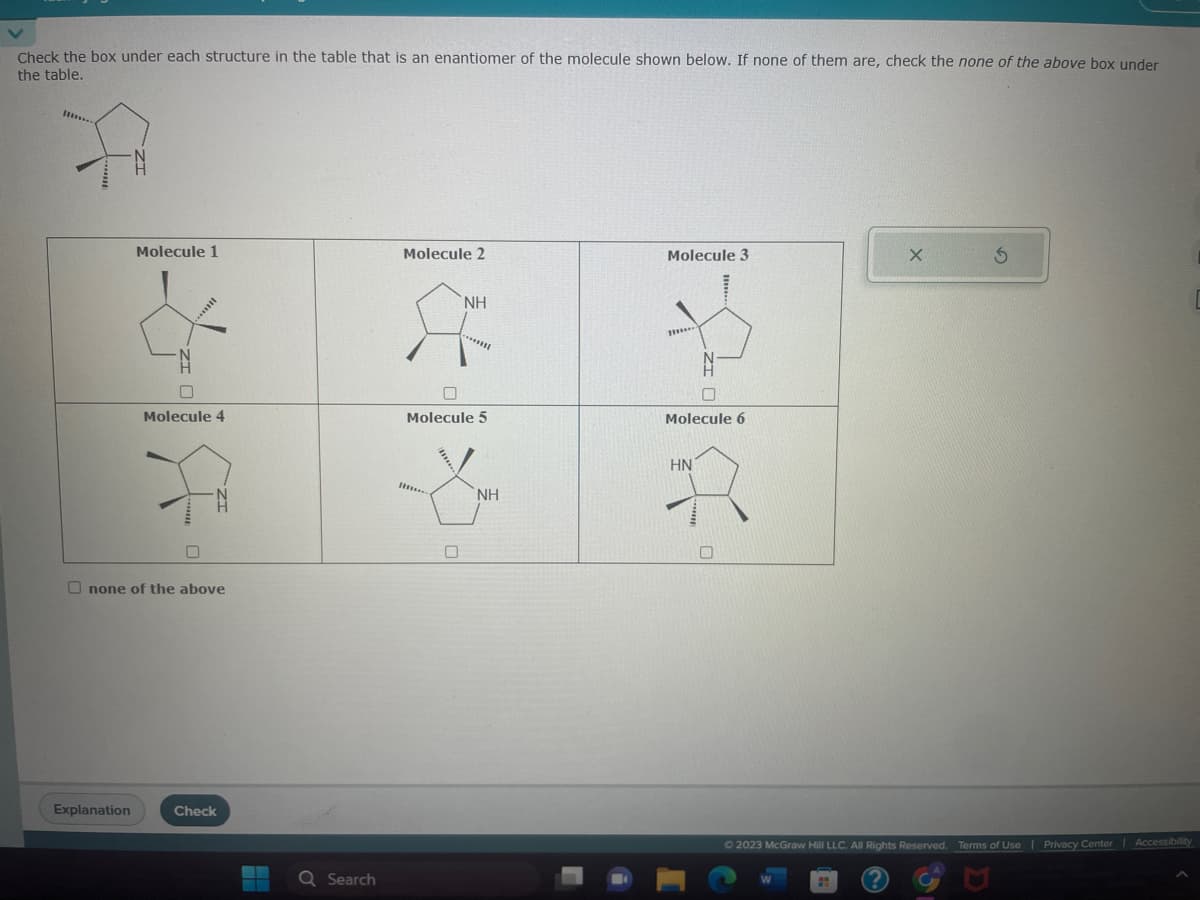 Check the box under each structure in the table that is an enantiomer of the molecule shown below. If none of them are, check the none of the above box under
the table.
Molecule 1
Explanation
+1 A
Molecule 4
none of the above
Check
Q Search
Molecule 2
NH
0
********
Molecule 5
ΝΗ
1218
Molecule 3
m...
Molecule 6
HN
0
Ⓒ2023 McGraw Hill LLC. All Rights Reserved. Terms of Use | Privacy Center Accessibility
W
X
#