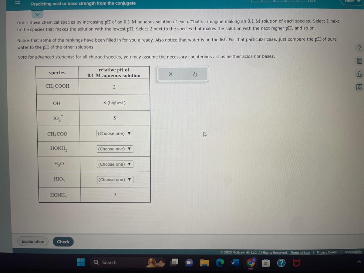 Predicting acid or base strength from the conjugate
Order these chemical species by increasing pH of an 0.1 M aqueous solution of each. That is, imagine making an 0.1 M solution of each species. Select 1 next
to the species that makes the solution with the lowest pH. Select 2 next to the species that makes the solution with the next higher pH, and so on.
Notice that some of the rankings have been filled in for you already. Also notice that water is on the list. For that particular case, just compare the pH of pure
water to the pH of the other solutions.
Note for advanced students: for all charged species, you may assume the necessary counterions act as neither acids nor bases.
Explanation
species
CH₂COOH
OH
103
CH3COO
HONH,
H₂O
HIO3
HONH,
Check
relative pH of
0.1 M aqueous solution
2
8 (highest)
5
(Choose one) ▼
(Choose one) ▼
(Choose one) ▼
(Choose one) ▼
3
▬▬ Q Search
X
S
4
?圖
l
Ⓒ2023 McGraw Hill LLC. All Rights Reserved. Terms of Use | Privacy Center | Accessibility