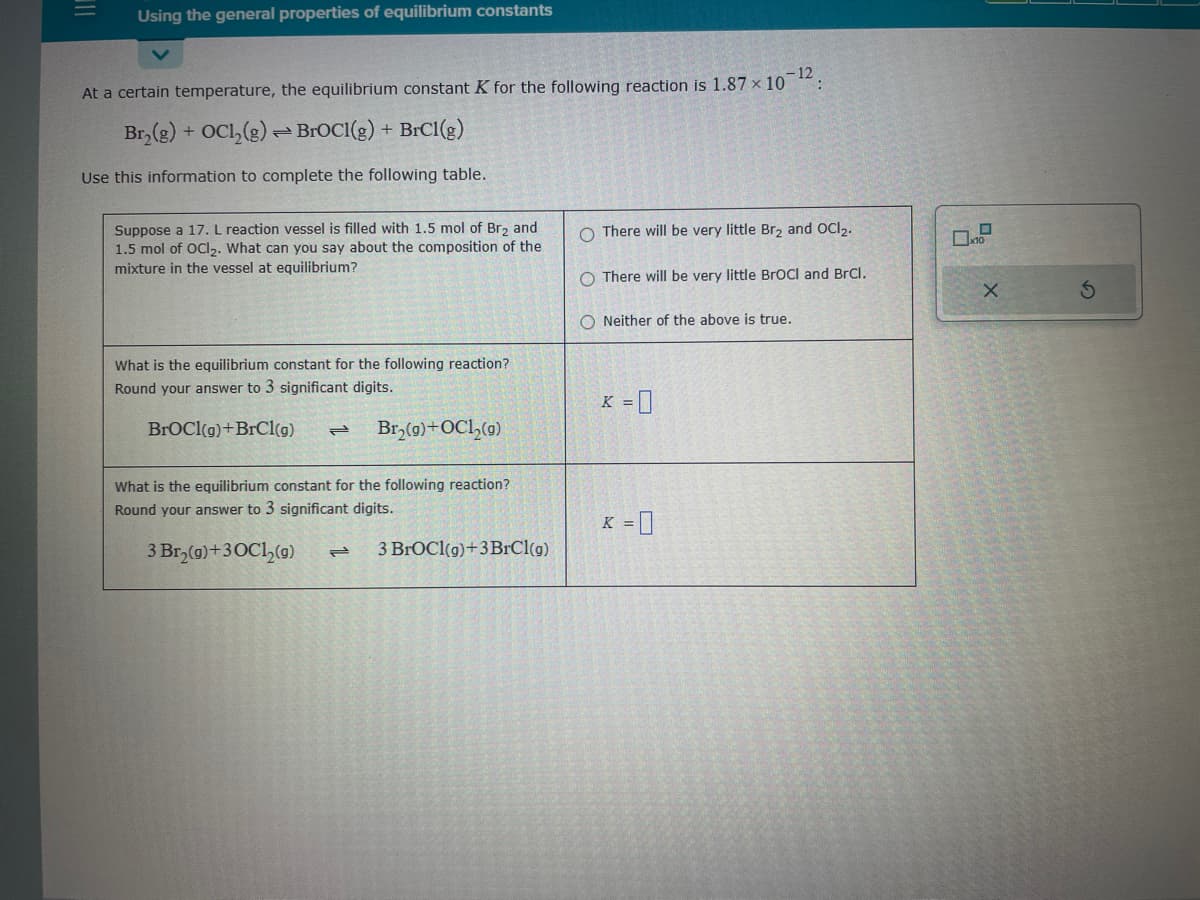 |||
Using the general properties of equilibrium constants
At a certain temperature, the equilibrium constant K for the following reaction is 1.87 × 10-12:
Br₂(g) + OC1₂(g) BroCI(g) + BrC1(g)
Use this information to complete the following table.
Suppose a 17. L reaction vessel is filled with 1.5 mol of Br₂ and
1.5 mol of OCI₂. What can you say about the composition of the
mixture in the vessel at equilibrium?
What is the equilibrium constant for the following reaction?
Round your answer to 3 significant digits.
BrOCI(g) +BrCl(g) = Br₂(g) + OC1₂(g)
What is the equilibrium constant for the following reaction?
Round your answer to 3 significant digits.
3 Br₂(g) +30C1₂(g) P
3 BrOCI(g) +3 BrCl(g)
O There will be very little Br₂ and OCI₂.
O There will be very little BrOCI and BrCl.
ONeither of the above is true.
K = 0
K = 0
☐
10
X
S