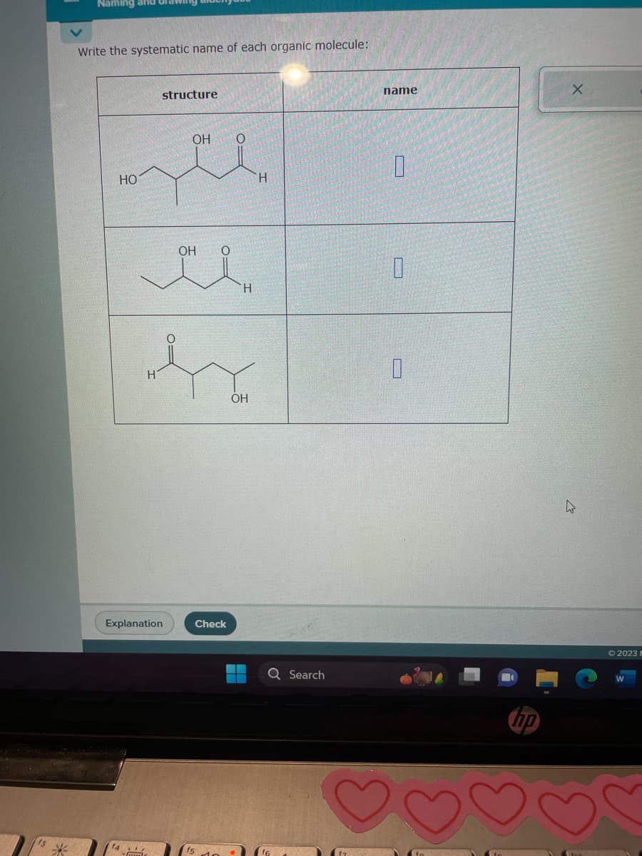 *
Naming and
Write the systematic name of each organic molecule:
HO
14
structure
Explanation
Gume
OH
el
H
OH
O
es
H
OH
H
Check
Q Search
name
S
0
0
0
X
4
© 2023 M