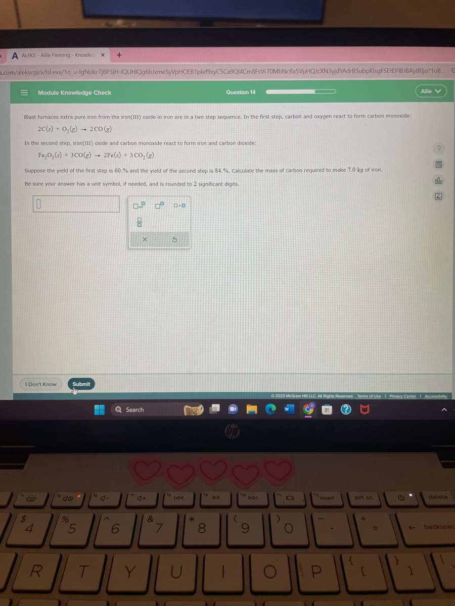 K A ALEKS-Allie Fleming - Knowled X +
s.com/alekscgi/x/Isl.exe/10_u-IgNslkr7j8P3jH-IQUHIQg6bJxmeSyVpHOEB1plef9xyC5Ca9Q14Cm8FsVr70MbNcRx5VpHQJcXN3yjdYAdrBSubpKisgFSETEPIBJBAytRljo? 10B..
Module Knowledge Check
Blast furnaces extra pure iron from the iron(III) oxide in iron ore in a two step sequence. In the first step, carbon and oxygen react to form carbon monoxide:
2C(s) + O₂(g) 2 CO (g)
1
In the second step, iron(III) oxide and carbon monoxide react to form iron and carbon dioxide:
Fe₂O3(s) + 3CO(g) → 2Fe(s) + 3 CO₂(g)
Suppose the yield of the first step is 60.% and the yield of the second step is 84.%. Calculate the mass of carbon required to make 7.0 kg of iron.
Be sure your answer has a unit symbol, if needed, and is rounded to 2 significant digits.
$
10
I Don't Know
R
%
Submit
5
T
16 4-
^
0.
18
6
Q Search
X
17
♡
Y
09
&
7
ロ･ロ
3
fa
18 144
U
*
Question 14
19 Dill
8
(
f10 DPI
9
O
f11
10
© 2023 McGraw Hill LLC. All Rights Reserved. Terms of Use | Privacy Center | Accessibility
O
f12
insert
P
-
prt sc
+
[
=
Allie V
1
EEEN
olo
Ar
delete
E
backspac
10
