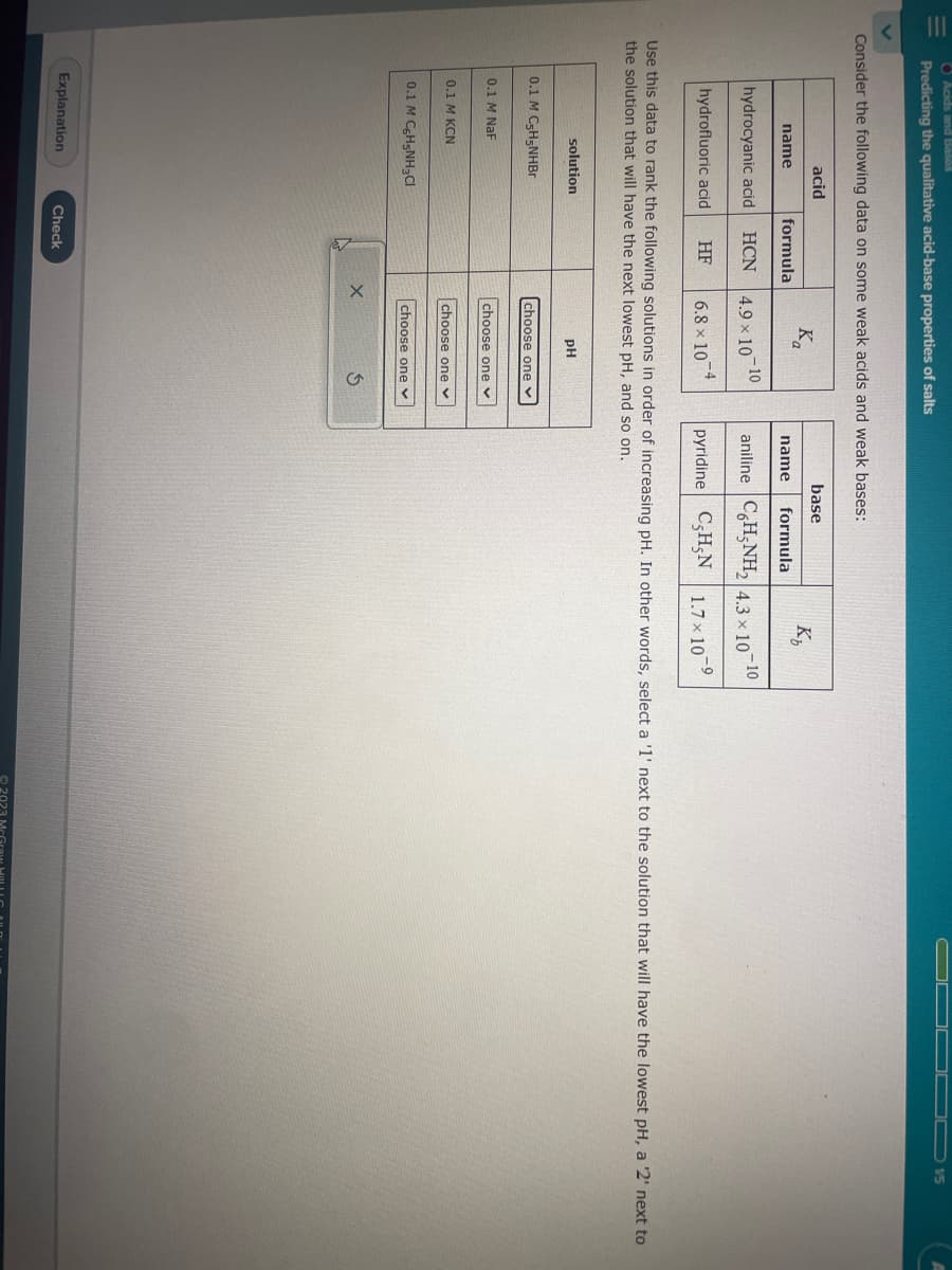 Acids and Bases
Predicting the qualitative acid-base properties of salts
Consider the following data on some weak acids and weak bases:
name
acid
hydrocyanic acid HCN
hydrofluoric acid
solution
0.1 M C-H5NHBr
0.1 M NaF
0.1 M KCN
formula
0.1 M C6H5NH3Cl
Explanation
HF
Use this data to rank the following solutions in order of increasing pH. In other words, select a '1' next to the solution that will have the lowest pH, a '2' next to
the solution that will have the next lowest pH, and so on.
Check
Ka
4.9 × 10-10
6.8 x 10
X
pH
choose one
choose one v
choose one ✓
choose one ✓
base
3
K₂
name formula
-10
aniline C6H5NH₂ 4.3 x 107
-9
pyridine C,H-N 1.7×10 ⁹