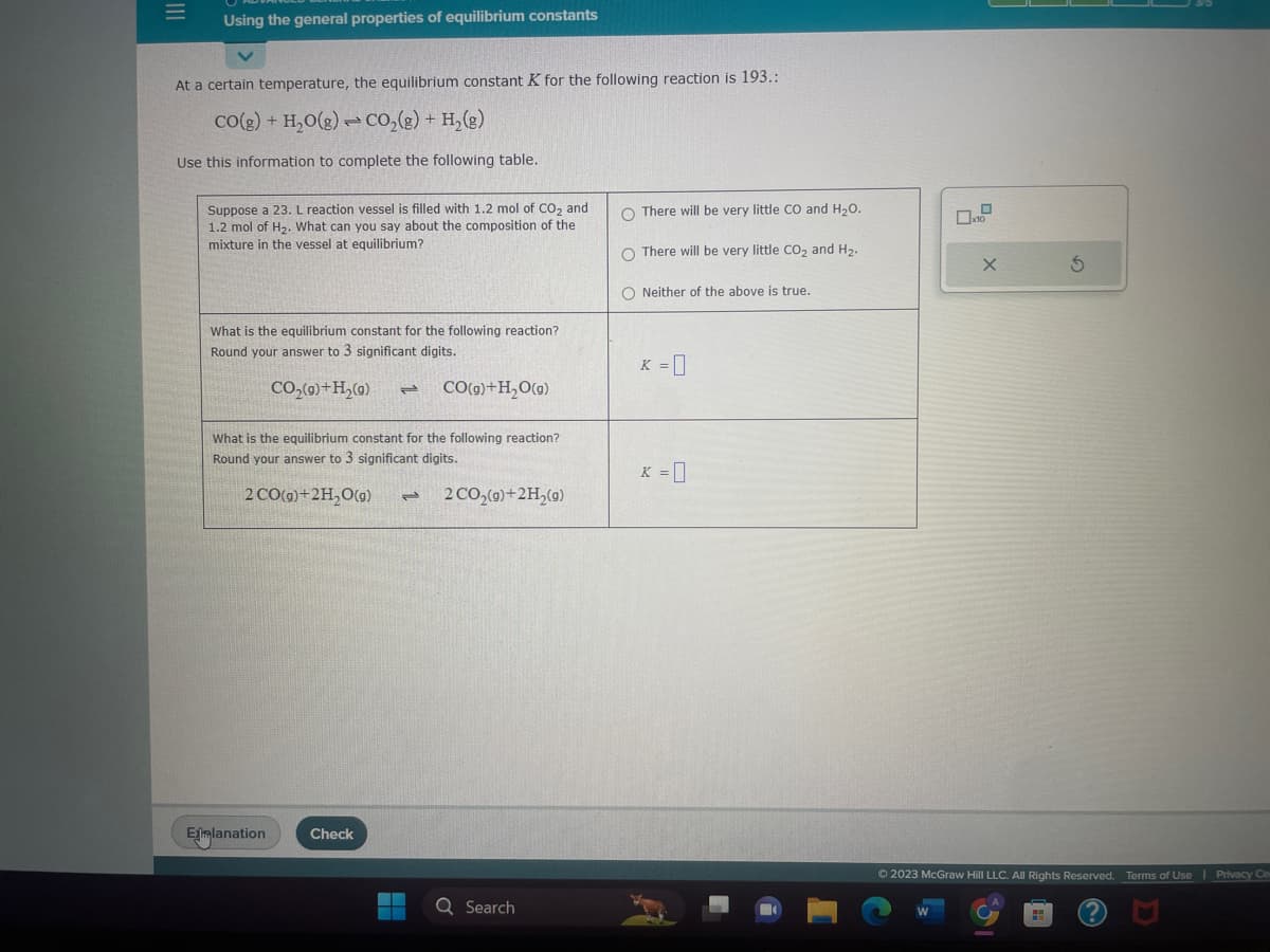 |||
=
Using the general properties of equilibrium constants
At a certain temperature, the equilibrium constant K for the following reaction is 193.:
CO(g) + H₂O(g) - CO₂(g) + H₂(g)
Use this information to complete the following table.
Suppose a 23. L reaction vessel is filled with 1.2 mol of CO₂ and
1.2 mol of H₂. What can you say about the composition of the
mixture in the vessel at equilibrium?
What is the equilibrium constant for the following reaction?
Round your answer to 3 significant digits.
CO₂(g)+H₂(g) 2
CO(g) + H₂O(g)
What is the equilibrium constant for the following reaction?
Round your answer to 3 significant digits.
2 CO(g)+2H₂O(g) - 2 CO₂(g) + 2H₂(g)
Exmlanation Check
Q Search
O There will be very little CO and H₂O.
O There will be very little CO₂ and H₂.
O Neither of the above is true.
K = 0
K = 0
X
W
Ⓒ2023 McGraw Hill LLC. All Rights Reserved. Terms of Use | Privacy Ce
?
S
HH