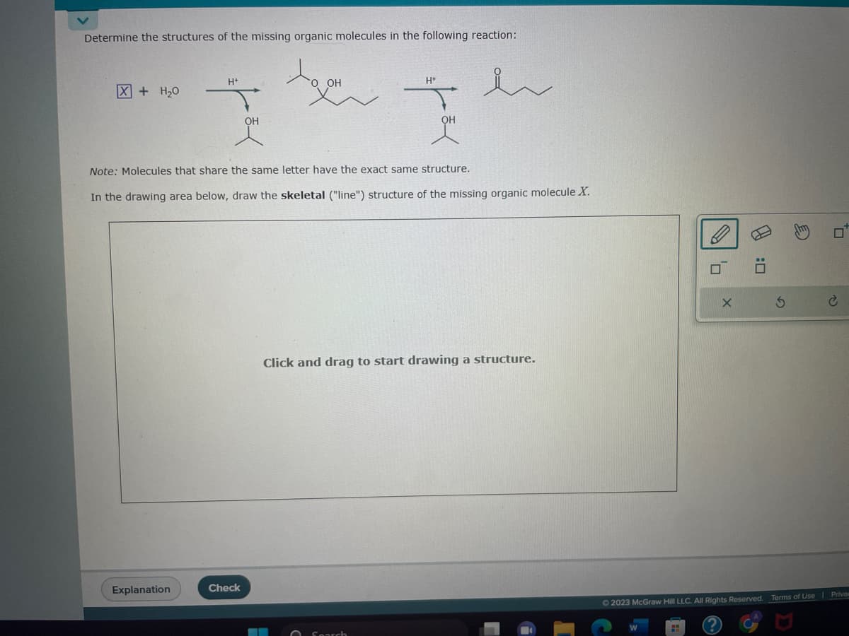 Determine the structures of the missing organic molecules in the following reaction:
Agen
OH
X + H₂O
H+
Explanation
OH
Check
Note: Molecules that share the same letter have the exact same structure.
In the drawing area below, draw the skeletal ("line") structure of the missing organic molecule X.
H+
▬▬▬
Th
Search
OH
Click and drag to start drawing a structure.
V
0
X
PJ
S
☐
© 2023 McGraw Hill LLC. All Rights Reserved. Terms of Use | Priva