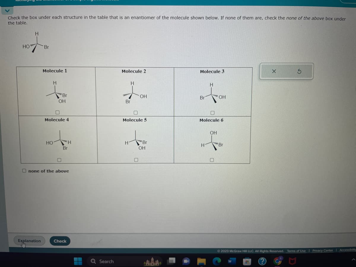 Check the box under each structure in the table that is an enantiomer of the molecule shown below. If none of them are, check the none of the above box under
the table.
Н
ют
11***
Но
Br
Explanation
Molecule 1
Н
c Br
ОН
Molecule 4
S
НО "Н
Br
-
Onone of the above
Check
-
Q Search
Molecule 2
*****
Br
Н
H-
ОН
Molecule 5
""Br
OH
Molecule 3
Br
Н
H
"" OH
О
Molecule 6
OH
***
Br
X
3
© 2023 McGraw Hill LLC. All Rights Reserved. Terms of Use | Privacy Center Accessibility
?