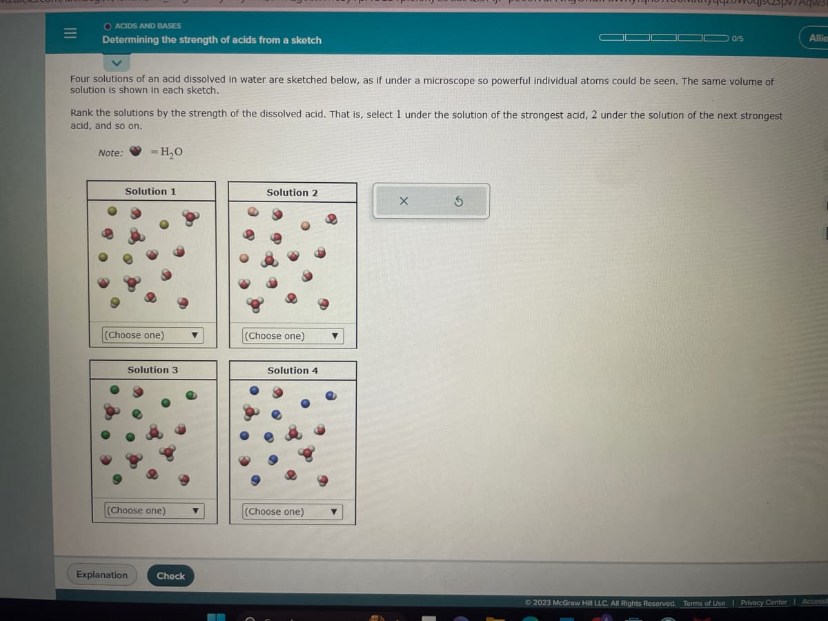 |||
=
O ACIDS AND BASES
Determining the strength of acids from a sketch
Four solutions of an acid dissolved in water are sketched below, as if under a microscope so powerful individual atoms could be seen. The same volume of
solution is shown in each sketch.
Note:
Rank the solutions by the strength of the dissolved acid. That is, select 1 under the solution of the strongest acid, 2 under the solution of the next strongest
acid, and so on.
= H₂O
Solution 1
(Choose one)
Explanation
Solution 3
(Choose one)
Check
▼
▬▬▬▬▬
Solution 2
(Choose one) ▼
Solution 4
(Choose one)
0/5
X
spv7Aqws
3
Allie
© 2023 McGraw Hill LLC. All Rights Reserved. Terms of Use | Privacy Center | Accessi