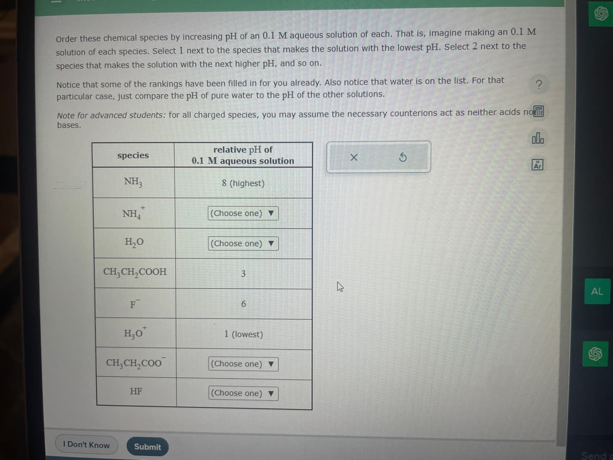 Order these chemical species by increasing pH of an 0.1 M aqueous solution of each. That is, imagine making an 0.1 M
solution of each species. Select 1 next to the species that makes the solution with the lowest pH. Select 2 next to the
species that makes the solution with the next higher pH, and so on.
Notice that some of the rankings have been filled in for you already. Also notice that water is on the list. For that
particular case, just compare the pH of pure water to the pH of the other solutions.
Note for advanced students: for all charged species, you may assume the necessary counterions act as neither acids nom
bases.
000
species
NH₂
I Don't Know
NH4
H₂O
CH₂CH₂COOH
F
H₂0*
CH₂CH₂COO
HF
Submit
relative pH of
0.1 M aqueous solution
8 (highest)
(Choose one) ▼
(Choose one) ▼
3
6
1 (lowest)
(Choose one) ▼
(Choose one) ▼
4
X
?
S
Ar
AL
Send a