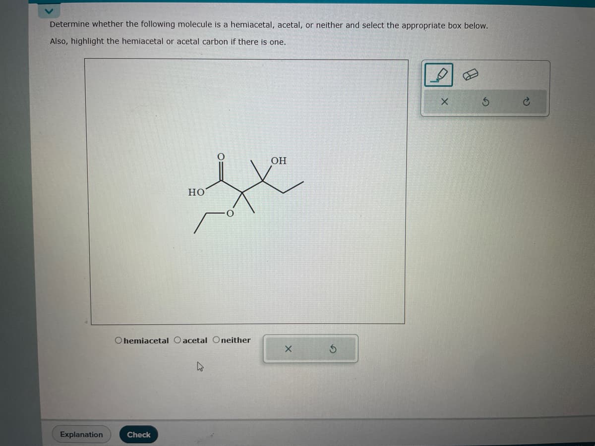 Determine whether the following molecule is a hemiacetal, acetal, or neither and select the appropriate box below.
Also, highlight the hemiacetal or acetal carbon if there is one.
Explanation
OH
fx
Check
HO
Ohemiacetal Oacetal Oneither
W
X
S
X
S
C