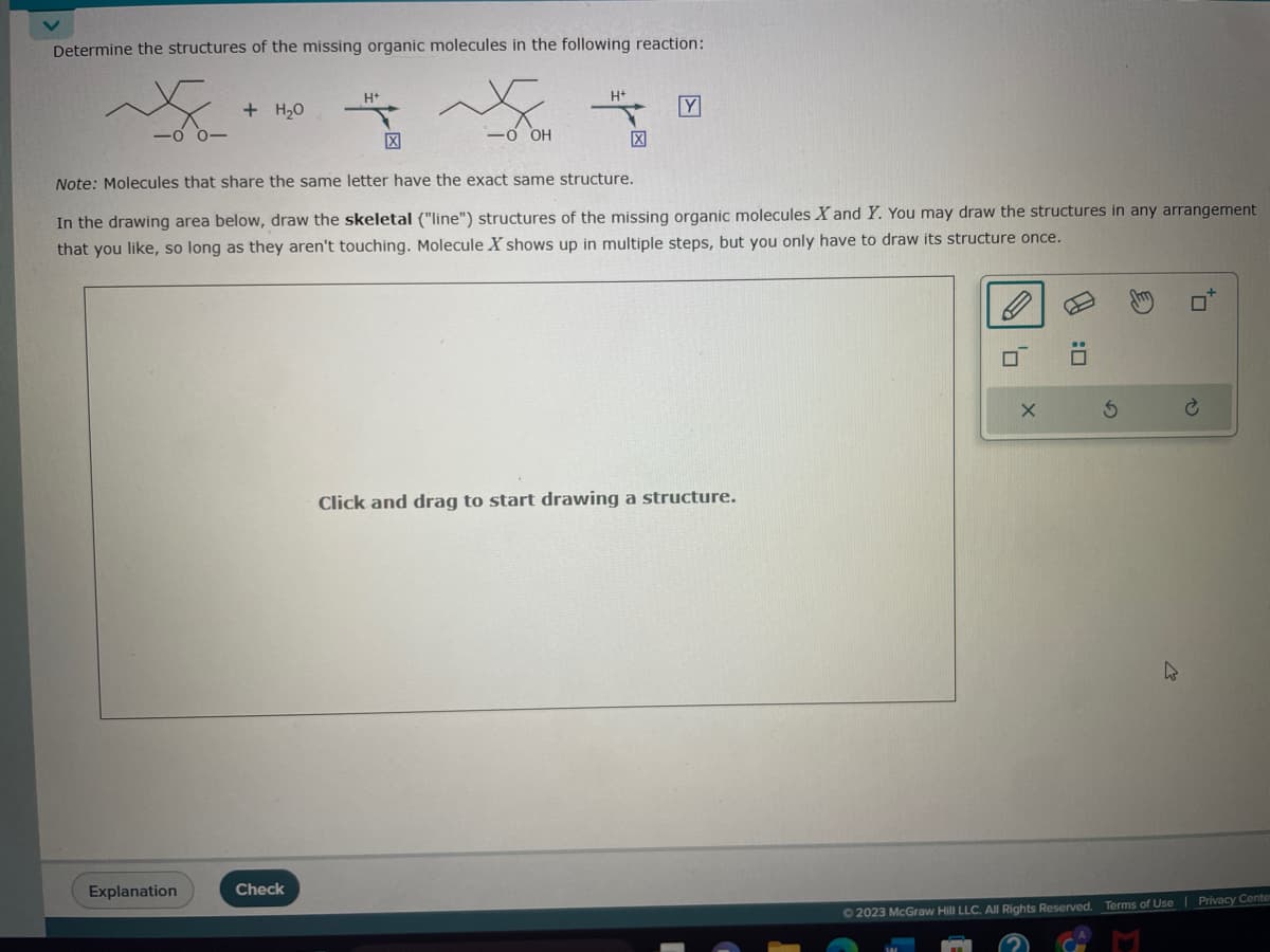 Determine the structures of the missing organic molecules in the following reaction:
S
+ H₂O
Explanation
H+
Check
X
-0 OH
H+
Note: Molecules that share the same letter have the exact same structure.
In the drawing area below, draw the skeletal ("line") structures of the missing organic molecules X and Y. You may draw the structures in any arrangement
that you like, so long as they aren't touching. Molecule X shows up in multiple steps, but you only have to draw its structure once.
Y
Click and drag to start drawing a structure.
X
0:0
3
4
+7
Ⓒ2023 McGraw Hill LLC. All Rights Reserved. Terms of Use | Privacy Center