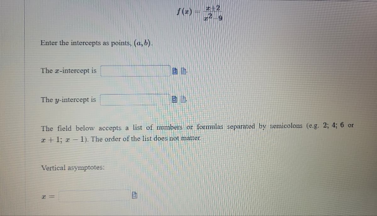 ### Finding Intercepts and Vertical Asymptotes for Rational Functions

Given the function: 

\[ f(x) = \frac{x + 2}{x^2 - 9} \]

Enter the intercepts as points, \((a,b)\).

#### The x-intercept is:
\[ \_\_\_\_\_\_\_\_\_\_\_\_\_\_\_\_\_\_\_\_ \]

#### The y-intercept is:
\[ \_\_\_\_\_\_\_\_\_\_\_\_\_\_\_\_\_\_\_\_ \]

#### The field below accepts a list of numbers or formulas separated by semicolons (e.g., 2; 4; 6 or \( x + 1 \); \( x - 1 \)). The order of the list does not matter.

#### Vertical asymptotes:

\[ x = \_\_\_\_\_\_\_\_\_\_\_\_\_\_\_\_\_\_\_ \]