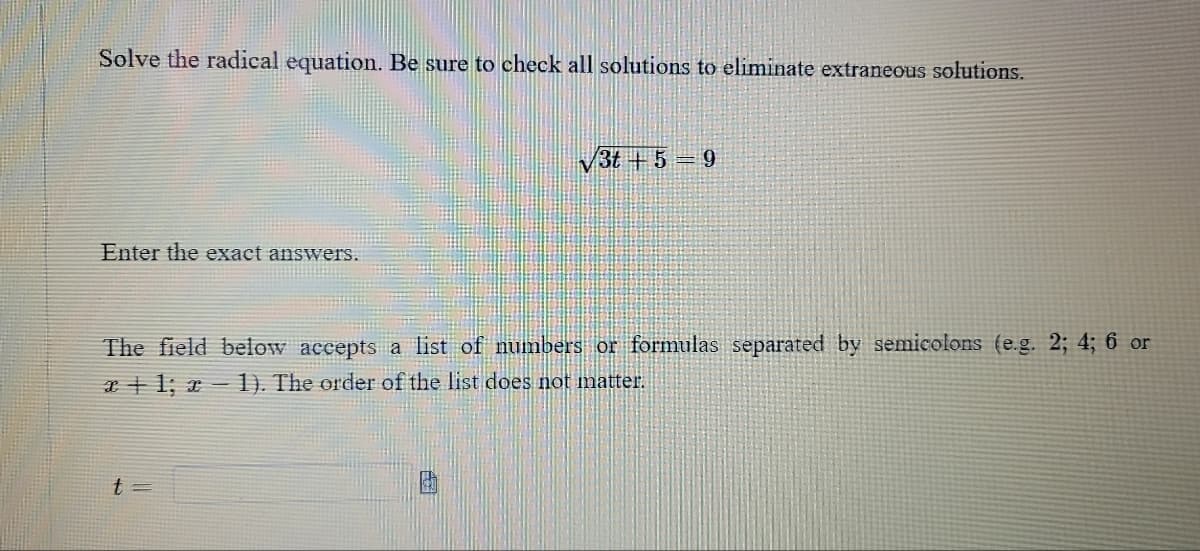 ### Solving Radical Equations
When solving radical equations, be sure to check all solutions to eliminate any extraneous solutions.

#### Example Problem:
Solve the radical equation:

\[ \sqrt{3t + 5} = 9 \]

Enter the exact answers.

#### Input Instructions:
The field below accepts a list of numbers or formulas separated by semicolons (e.g. \(2; 4; 6\) or \(x + 1; x - 1\)). The order of the list does not matter.

\[ t = \ \_\_\_\_\_ \]

Use this interactive field to input your solution(s).