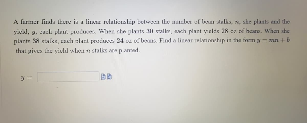 **Understanding Linear Relationships: Bean Stalks and Yield**

A farmer finds there is a linear relationship between the number of bean stalks, \( n \), she plants and the yield, \( y \), each plant produces. For instance:

- When she plants 30 stalks, each plant yields 28 ounces of beans.
- When she plants 38 stalks, each plant produces 24 ounces of beans.

Given this information, the objective is to determine a linear relationship of the form \( y = mn + b \) that calculates the yield \( y \) based on the number of stalks \( n \) that are planted. 

Enter the formula in the text box to find the yield when \( n \) stalks are planted. 

\[ y = \_\_\_\_ \]

To solve this, determine the slope \( m \) and y-intercept \( b \) using the given points: (30, 28) and (38, 24).