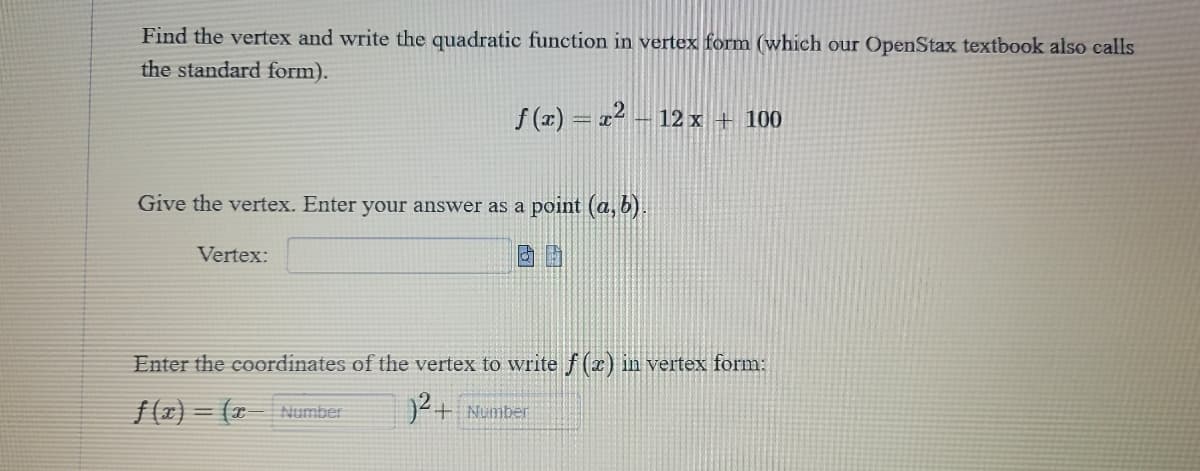 Find the vertex and write the quadratic function in vertex form (which our OpenStax textbook also calls
the standard form).
f(x)=x²-12 x + 100
Give the vertex. Enter your answer as a point (a, b).
Vertex:
Enter the coordinates of the vertex to write f(x) in vertex form:
)² + Number
f(x)=(x- Number