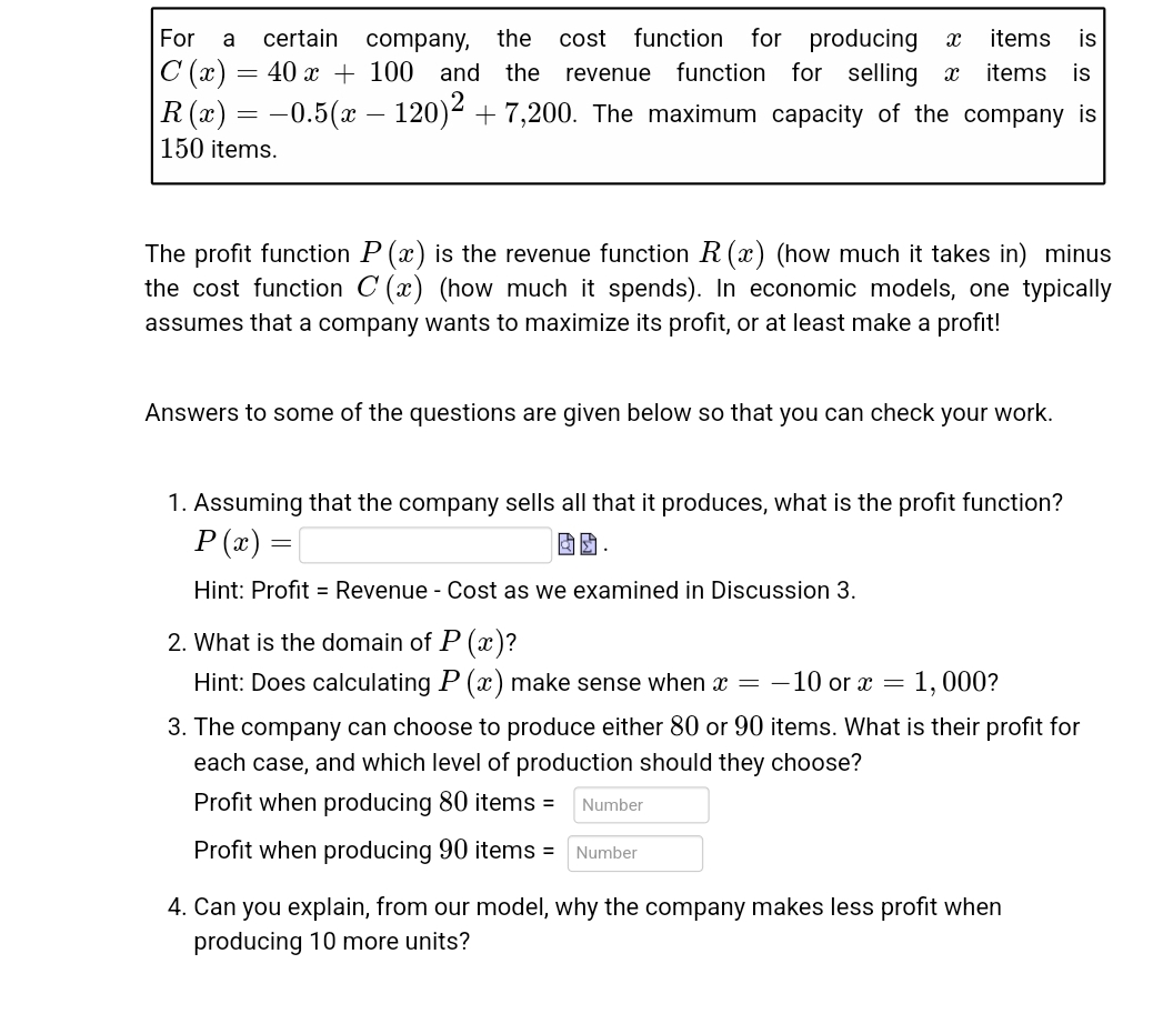 For a
certain
items is
company, the cost function for producing X
100 and the revenue function for selling
C (x)
=
40 x
items is
R(x) = -0.5(x – 120)² + 7,200. The maximum capacity of the company is
150 items.
The profit function P(x) is the revenue function R (x) (how much it takes in) minus
the cost function C(x) (how much it spends). In economic models, one typically
assumes that a company wants to maximize its profit, or at least make a profit!
Answers to some of the questions are given below so that you can check your work.
1. Assuming that the company sells all that it produces, what is the profit function?
P(x) =
Hint: Profit = Revenue - Cost as we examined in Discussion 3.
2. What is the domain of P(x)?
Hint: Does calculating P (x) make sense when x = -10 or x = 1,000?
3. The company can choose to produce either 80 or 90 items. What is their profit for
each case, and which level of production should they choose?
Profit when producing 80 items =
Number
Profit when producing 90 items = Number
4. Can you explain, from our model, why the company makes less profit when
producing 10 more units?