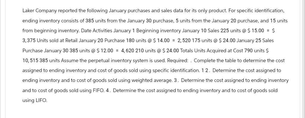 Laker Company reported the following January purchases and sales data for its only product. For specific identification,
ending inventory consists of 385 units from the January 30 purchase, 5 units from the January 20 purchase, and 15 units
from beginning inventory. Date Activities January 1 Beginning inventory January 10 Sales 225 units @ $ 15.00 = $
3,375 Units sold at Retail January 20 Purchase 180 units @ $ 14.00 = 2,520 175 units @ $24.00 January 25 Sales
Purchase January 30 385 units @ $12.00 4,620 210 units @ $24.00 Totals Units Acquired at Cost 790 units $
10,515 385 units Assume the perpetual inventory system is used. Required: . Complete the table to determine the cost
assigned to ending inventory and cost of goods sold using specific identification. 12. Determine the cost assigned to
ending inventory and to cost of goods sold using weighted average. 3. Determine the cost assigned to ending inventory
and to cost of goods sold using FIFO. 4. Determine the cost assigned to ending inventory and to cost of goods sold
using LIFO.