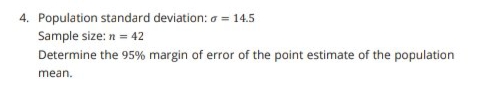 4. Population standard deviation: a = 14.5
Sample size: n = 42
Determine the 95% margin of error of the point estimate of the population
mean.
