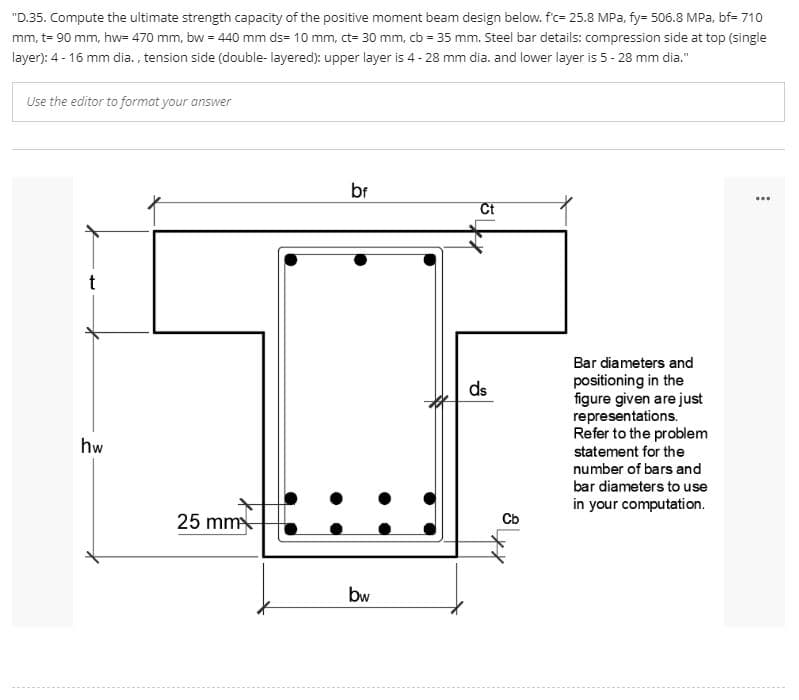 "D.35. Compute the ultimate strength capacity of the positive moment beam design below. f'c= 25.8 MPa, fy= 506.8 MPa, bf= 710
mm, t= 90 mm, hw= 470 mm, bw = 440 mm ds= 10 mm, ct- 30 mm, cb = 35 mm. Steel bar details: compression side at top (single
layer): 4- 16 mm dia. , tension side (double- layered): upper layer is 4 - 28 mm dia. and lower layer is 5 - 28 mm dia."
Use the editor to format your answer
br
...
Ct
Bar diameters and
positioning in the
figure given are just
representations.
Refer to the problem
statement for the
ds
hw
number of bars and
bar diameters to use
in your computation.
25 mm
Cb
bw
