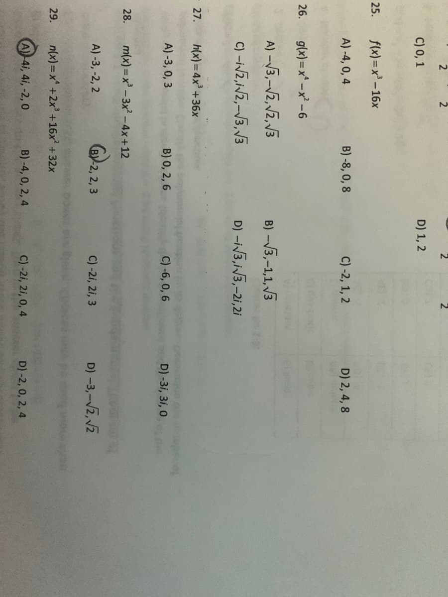 2
C) 0, 1
D) 1, 2
25.
f(x) = x -16x
A) -4, 0, 4
B) -8, 0, 8
C) -2, 1, 2
D) 2, 4, 8
26.
g(x) = x -x -6
A) -V3,-V2,2, 3
B) -3,-1,1, 3
C) -iVZ,Nz,-3, V3
D) -iV3,iV3,-2i,2i
27.
h(x)=4x +36x
A)-3, 0, 3
B) 0, 2, 6
C) -6, 0, 6
D) -3i, 3i, 0
28.
m(x) =x -3x -4x+12
A) -3, -2, 2
BY-2, 2, 3
C) -2i, 2i, 3
D) -3,-V2, 2
29.
n(x)=x +2x +16x +32x
A)-4i, 4i, -2, 0
B) -4, 0, 2, 4
C) -2i, 2i, 0, 4
D) -2, 0, 2, 4
