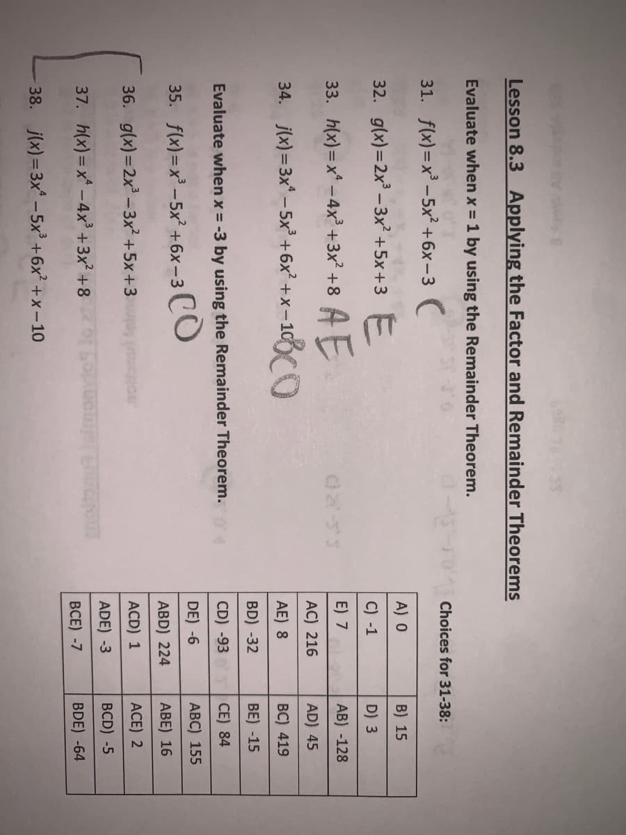 Lesson 8.3 Applying the Factor and Remainder Theorems
Evaluate when x = 1 by using the Remainder Theorem.
31. f(x)=x -5x² +6x-3
Choices for 31-38:
32. g(x)=2x – 3x² +5x+3
A) 0
B) 15
C) -1
D) 3
AE
34. jw) =3x" - 5x' +6x' +x-103C0
33. h(x) =x* - 4x² +3x? +8
E) 7
AB) -128
AC) 216
AD) 45
AE) 8
ВC) 419
BD) -32
BE) -15
Evaluate when x = -3 by using the Remainder Theorem.
CD) -93
CE) 84
35. flx)-x - 5x? +6х-3
CO
DE) -6
АВC) 155
ABD) 224
АBE) 16
36. g(x)=2x -3x² +5x+3
ACD) 1
ACE) 2
37. h(x)=x* - 4x³ +3x² +8
ADE) -3
BCD) -5
ВСЕ) -7
BDE) -64
38. j(x)= 3x –5x +6x +x-1O
