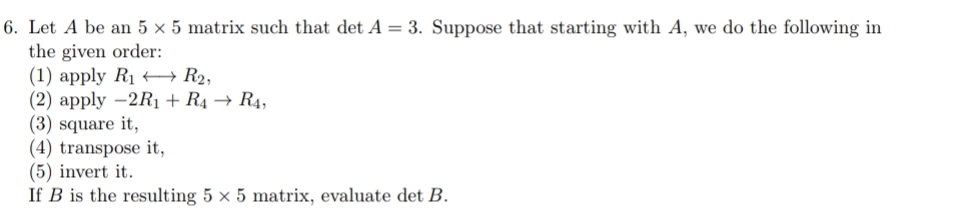 6. Let A be an 5 x 5 matrix such that det A = 3. Suppose that starting with A, we do the following in
the given order:
(1) apply R1 + R2,
(2) apply -2R1 + R4 → R4,
(3) square it,
(4) transpose it,
(5) invert it.
If B is the resulting 5 x 5 matrix, evaluate det B.
