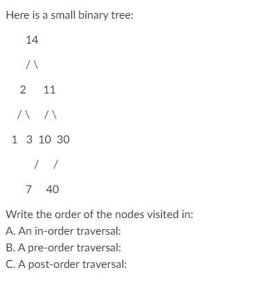 Here is a small binary tree:
14
2
11
/\ /\
1 3 10 30
7 40
Write the order of the nodes visited in:
A. An in-order traversal:
B. A pre-order traversal:
C. A post-order traversal: