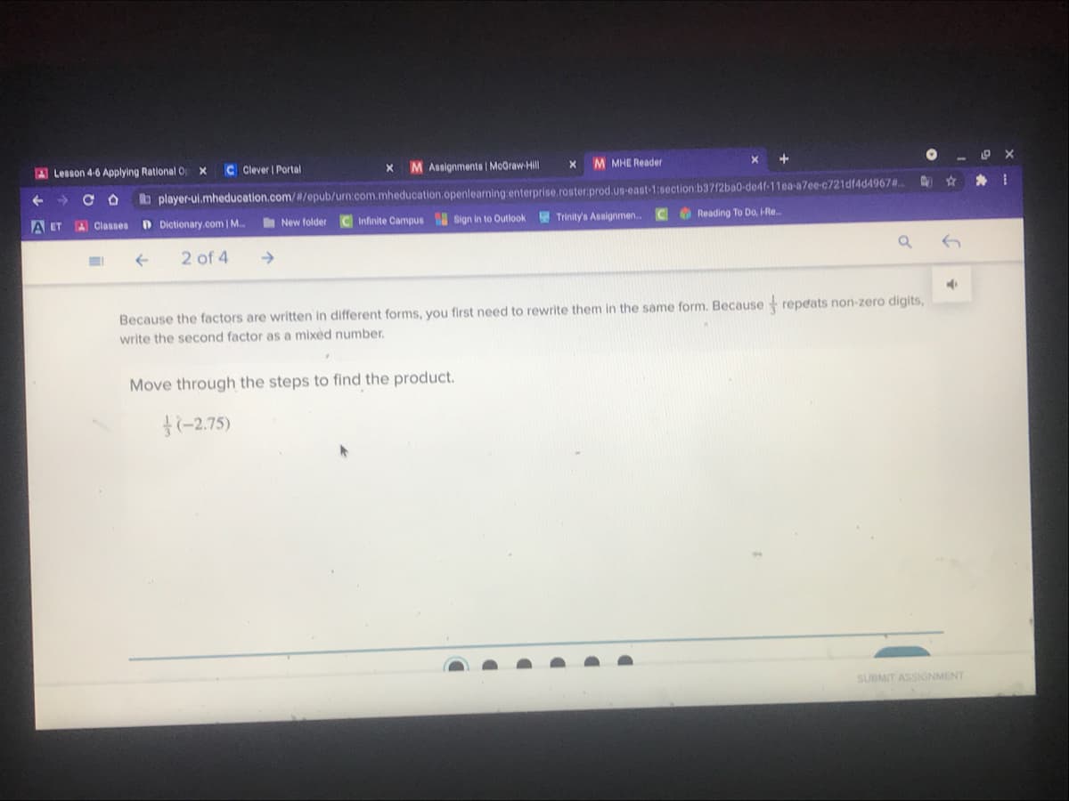 A Lesson 4-6 Applying Rational O
C Clever | Portal
M Assignments | McOraw-Hill
M MHE Reader
b player-ui.mheducation.com//epub/urn.com.mheducation.openlearming enterprise.roster.prod.us-east-1:0section b3712ba0-de4f-11ea-a7ee-c721df4d4967#.
A ET
A Classes
D Dictionary.com | M..
New folder
Infinite Campus Sign in to Outlook
E Trinity's Assignmen..
O Reading To Do, HRe.
2 of 4
Because the factors are written in different forms, you first need to rewrite them in the same form. Because repeats non-zero digits,
write the second factor as a mixed number.
Move through the steps to find the product.
f(-2.75)
SUBMIT ASSIGNMENT
