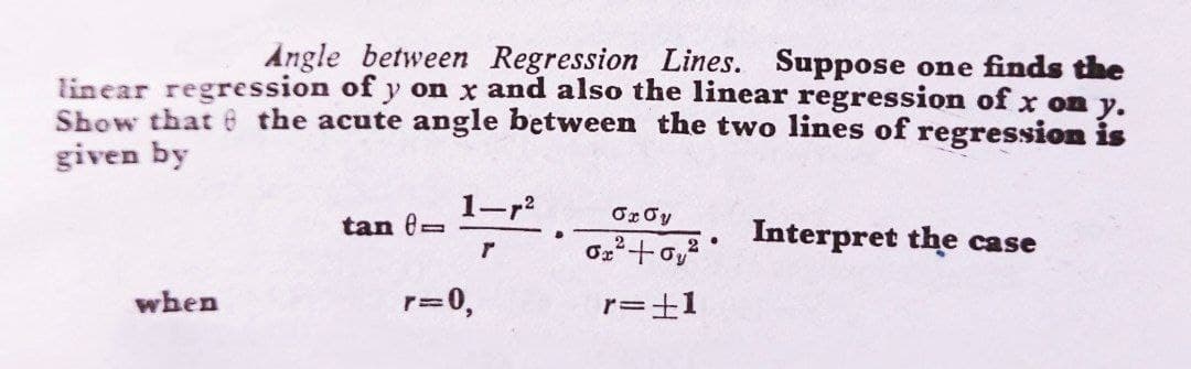 Angle between Regression Lines. Suppose one finds the
linear regression of y on x and also the linear regression of x on y.
Show that 6 the acute angle between the two lines of regression is
given by
1-r2
tan e=
Interpret the case
when
r=0,
r=±1
