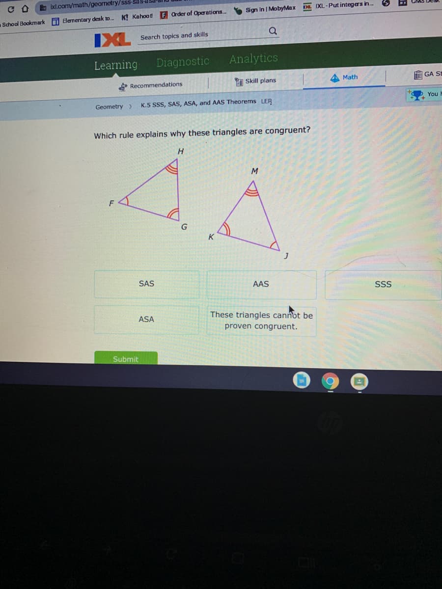 ixl.com/math/geometry/sss-Sas
Sign In | MobyMax
DE IXL-Put integers in.
School Bookmark Elementary desk to. KỊ Kahoot F Order of Operations.
IXL
Search topics and skills
Learning
Diagnostic
Analytics
a Skill plans
A Math
E GA SE
Recommendations
You
Geometry >
K.5 SSS, SAS, ASA, and AAS Theorems LER
Which rule explains why these triangles are congruent?
H
M.
K
SAS
AAS
SS
These triangles cannot be
ASA
proven congruent.
Submit
