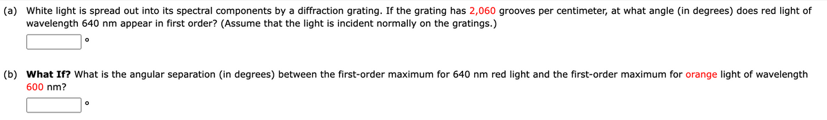 (a) White light is spread out into its spectral components by a diffraction grating. If the grating has 2,060 grooves per centimeter, at what angle (in degrees) does red light of
wavelength 640 nm appear in first order? (Assume that the light is incident normally on the gratings.)
O
(b) What If? What is the angular separation (in degrees) between the first-order maximum for 640 nm red light and the first-order maximum for orange light of wavelength
600 nm?
O