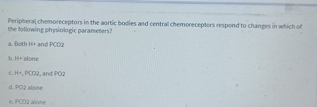 Peripheral chemoreceptors in the aortic bodies and central chemoreceptors respond to changes in which of
the following physiologic parameters?
a. Both H+ and PCO2
b. H+ alone
c. H+, PCO2, and PO2
d. PO2 alone
e. PCO2 alone
