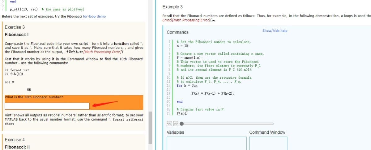 end
Example 3
plot (1:10, vec): % the same as plot (vec)
Recall that the Fibonacci numbers are defined as follows: Thus, for example, In the following demonstration, a loops is used the
Error][Math Processing Error}for
Before the next set of exercises, try the Fibonacci for-loop demo
Exercise 3
Commands
Show/hide help
Fibonacci: I
% Set the Fibonacci number to calculate.
Copy-paste the Fibonacci code into your own script - turn it into a function called ",
and save it as ". Make sure that it takes how many Fibonacci numbers, , and gives
the Fibonacci number as the output, . fibfib. nn[Math Processing Error]Y
2
n = 10:
% Create a row vector called containing n ones.
F = ones (1, n) :
% This vector is used to store the Fibonacci
% nunbers; its first element is currently F 1
% and its second elenent is F_2 (if n>1).
4
Test that it works by using it in the Command Window to find the 10th Fibonacci
number - use the following commands:
>> format rat
>> fib (10)
9
10
11
12
13
% If n>2, then use the recursive formula
* to calculate F_3, F 4,... , F_n.
for k = 3:n
ans =
55
14
F(k) = F (k-1) + F(k-2):
What is the 78th Fibonacci number?
15
16
17
end
18
% Display last value in F.
F(end)
19
Hint: shows all outputs as rational numbers, rather than scientific format; to set your
MATLAB back to the usual number format, use the command ". fornat ratformat
short
<<>>
Variables
Command Window
Exercise 4
Fibonacci: II
