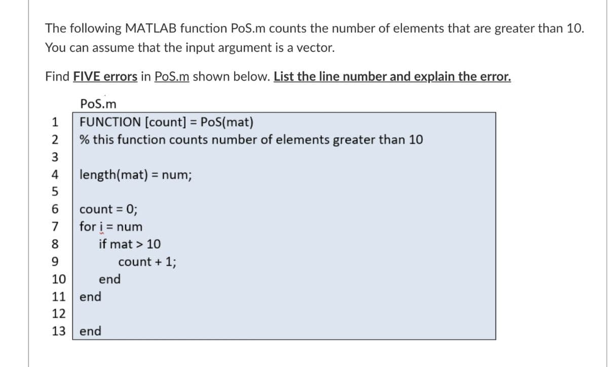 The following MATLAB function PoS.m counts the number of elements that are greater than 10.
You can assume that the input argument is a vector.
Find FIVE errors in PoS.m shown below. List the line number and explain the error.
PoS.m
FUNCTION [count] = PoS(mat)
% this function counts number of elements greater than 10
1
%3D
2
3
4
length(mat) = num;
count = 0;
for i = num
7
8
if mat > 10
9.
count + 1;
10
end
11
end
12
13
end
