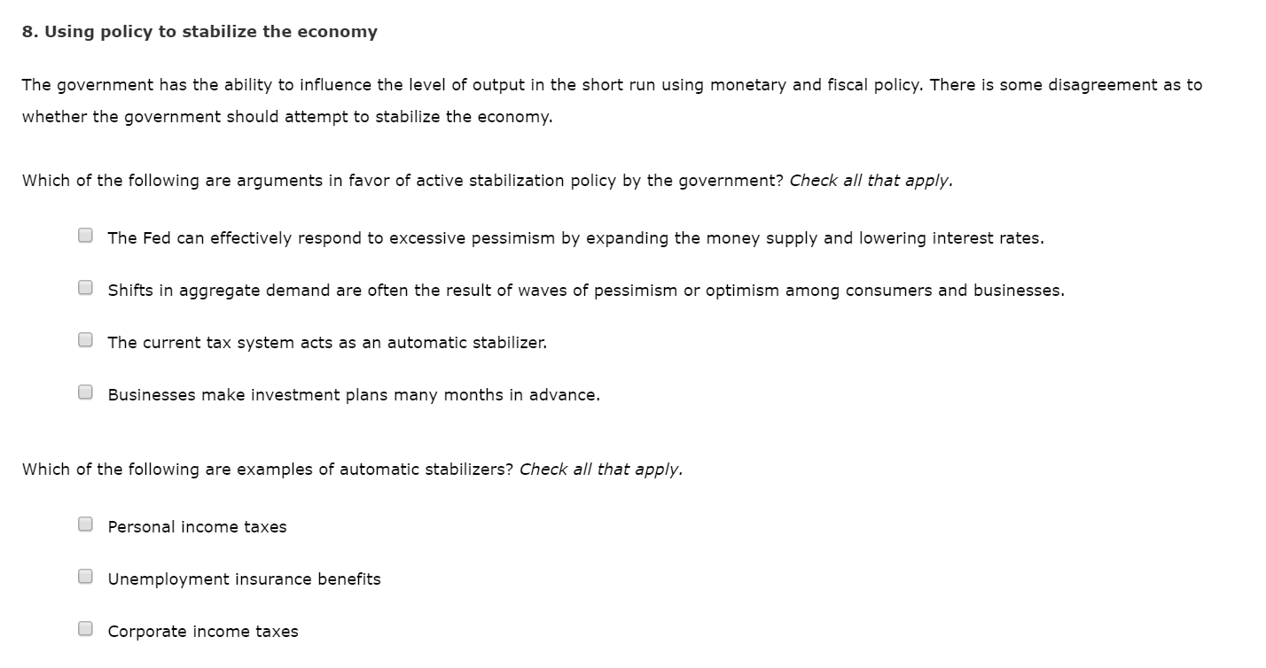 8. Using policy to stabilize the economy
The government has the ability to influence the level of output in the short run using monetary and fiscal policy. There is some disagreement as to
whether the government should attempt to stabilize the economy.
Which of the following are arguments in favor of active stabilization policy by the government? Check all that apply.
The Fed can effectively respond to excessive pessimism by expanding the money supply and lowering interest rates.
Shifts in aggregate demand are often the result of waves of pessimism or optimism among consumers and businesses.
The current tax system acts as an automatic stabilizer.
Businesses make investment plans many months in advance.
Which of the following are examples of automatic stabilizers? Check all that apply.
O Personal income taxes
Unemployment insurance benefits
Corporate income taxes
