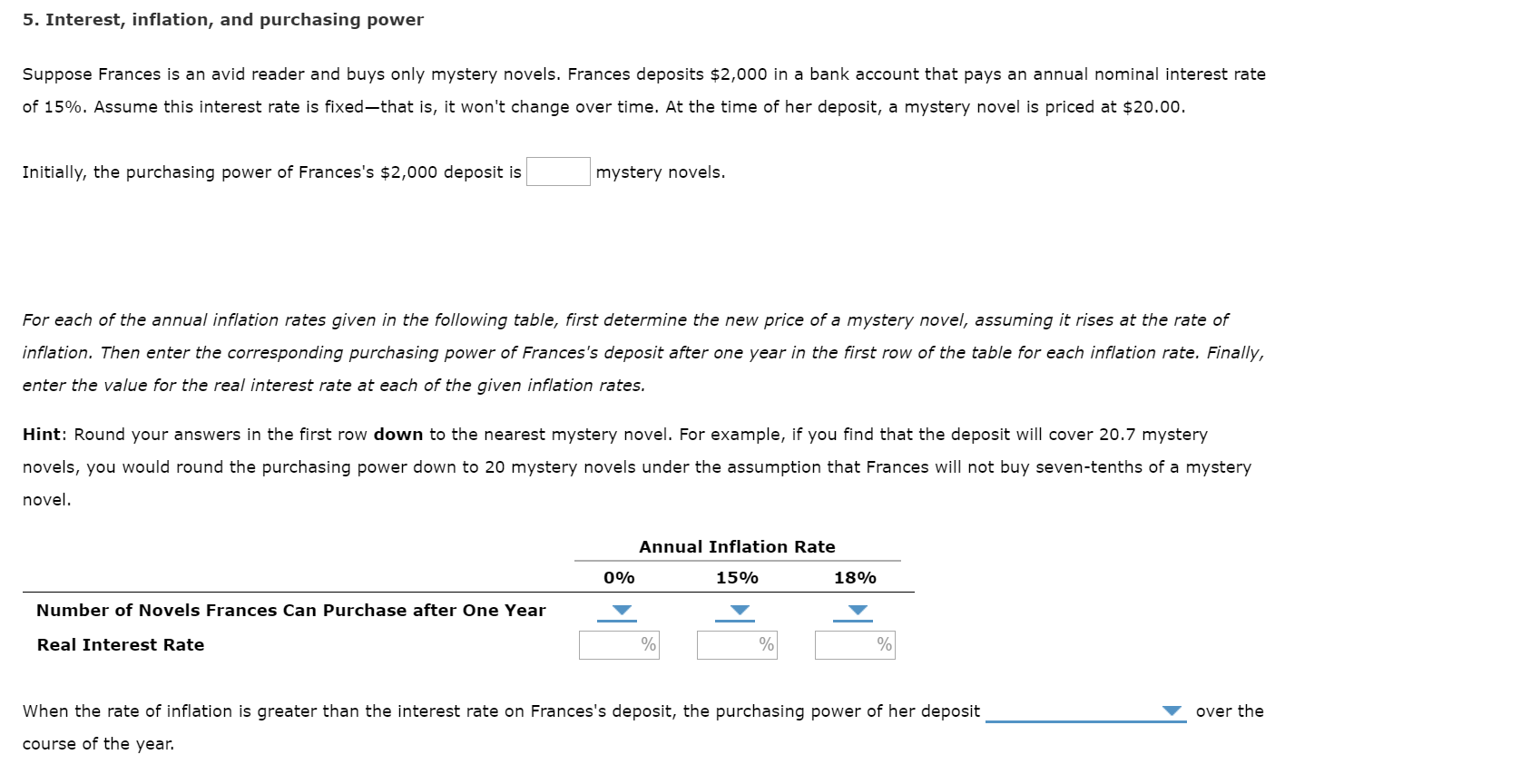 5. Interest, inflation, and purchasing power
Suppose Frances is an avid reader and buys only mystery novels. Frances deposits $2,000 in a bank account that pays an annual nominal interest rate
of 15%. Assume this interest rate is fixed-that is, it won't change over time. At the time of her deposit, a mystery novel is priced at $20.00.
Initially, the purchasing power of Frances's $2,000 deposit is
mystery novels.
For each of the annual inflation rates given in the following table, first determine the new price of a mystery novel, assuming it rises at the rate of
inflation. Then enter the corresponding purchasing power of Frances's deposit after one year in the first row of the table for each inflation rate. Finally,
enter the value for the real interest rate at each of the given inflation rates.
Hint: Round your answers in the first row down to the nearest mystery novel. For example, if you find that the deposit will cover 20.7 mystery
novels, you would round the purchasing power down to 20 mystery novels under the assumption that Frances will not buy seven-tenths of a mystery
novel.
Annual Inflation Rate
18%
0%
15%
Number of Novels Frances Can Purchase after One Year
%|
Real Interest Rate
When the rate of inflation is greater than the interest rate on Frances's deposit, the purchasing power of her deposit
over the
course of the year.
